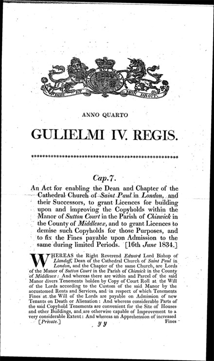 St. Paul's Cathedral's estate: enabling the Dean and Chapter for the time being, to grant licences for building on and improving the copyholds of Sutton Court, Chiswick (Middlesex), grant licences to demise copyholds for such purposes and fix the fines payable on admission thereto Act 1834